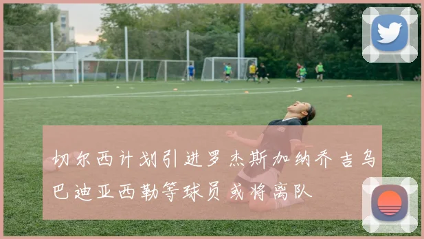 切尔西计划引进罗杰斯加纳乔吉乌巴迪亚西勒等球员或将离队