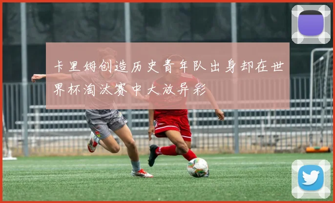 卡里姆创造历史青年队出身却在世界杯淘汰赛中大放异彩