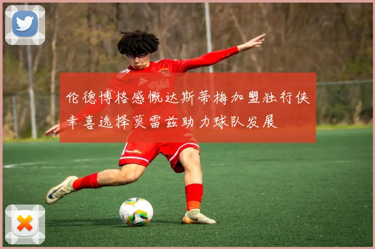 伦德博格感慨达斯蒂梅加盟独行侠幸喜选择莫雷兹助力球队发展