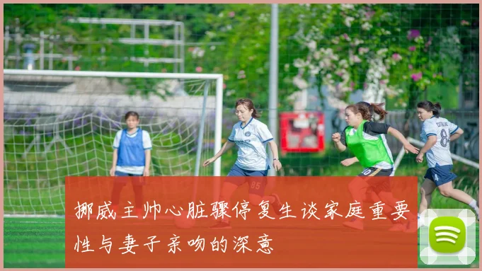 挪威主帅心脏骤停复生谈家庭重要性与妻子亲吻的深意
