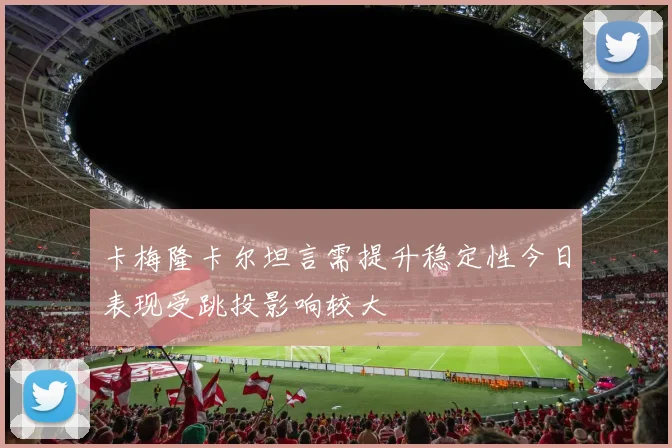 卡梅隆卡尔坦言需提升稳定性今日表现受跳投影响较大