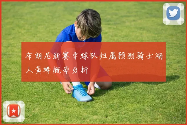 布朗尼新赛季球队归属预测骑士湖人黄蜂概率分析