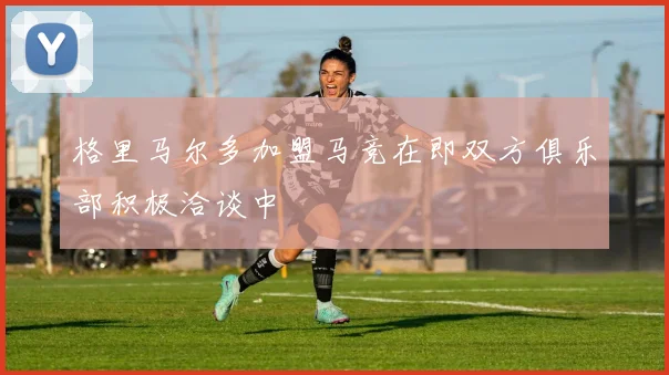 格里马尔多加盟马竞在即双方俱乐部积极洽谈中