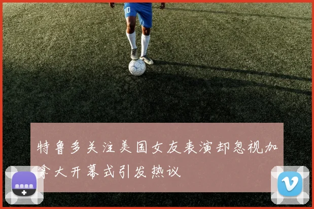 特鲁多关注美国女友表演却忽视加拿大开幕式引发热议