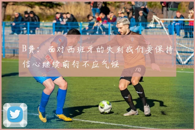 B费：面对西班牙的失利我们要保持信心继续前行不应气馁