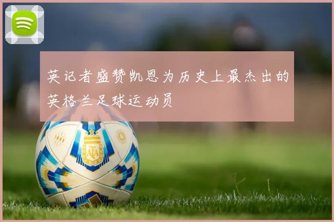 英记者盛赞凯恩为历史上最杰出的英格兰足球运动员