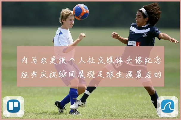 内马尔更换个人社交媒体头像纪念经典庆祝瞬间展现足球生涯最后的辉煌时刻