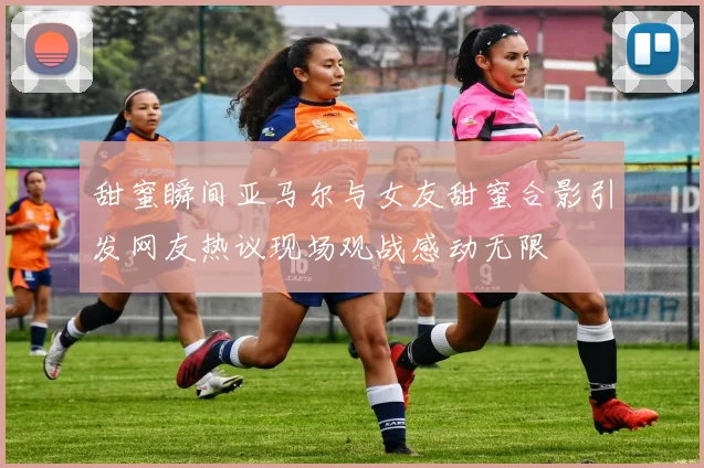 甜蜜瞬间亚马尔与女友甜蜜合影引发网友热议现场观战感动无限