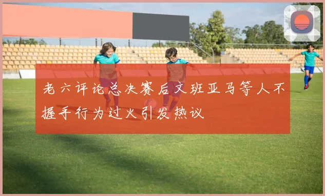 老六评论总决赛后文班亚马等人不握手行为过火引发热议