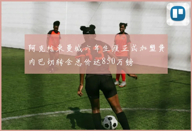 阿克结束曼城六年生涯正式加盟费内巴切转会总价达850万镑