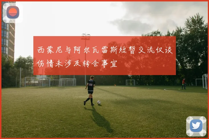 西蒙尼与阿尔瓦雷斯短暂交流仅谈伤情未涉及转会事宜