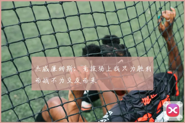 杰威廉姆斯：竞技场上我只为胜利而战不为交友而来