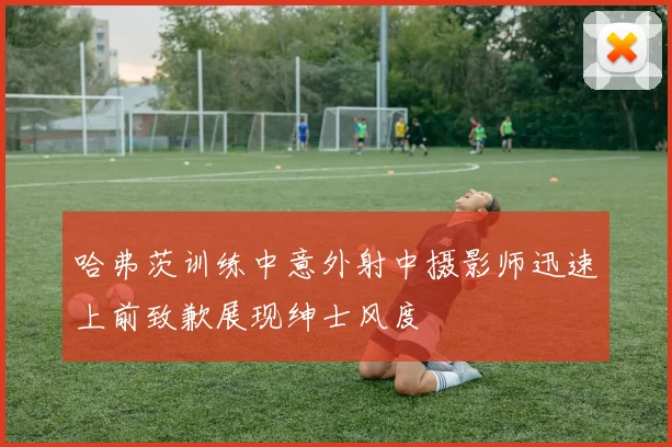 哈弗茨训练中意外射中摄影师迅速上前致歉展现绅士风度