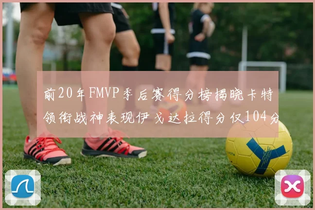 前20年FMVP季后赛得分榜揭晓卡特领衔战神表现伊戈达拉得分仅104分