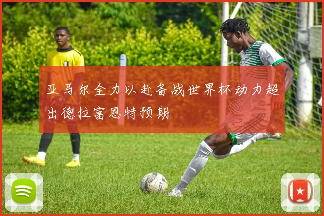 亚马尔全力以赴备战世界杯动力超出德拉富恩特预期